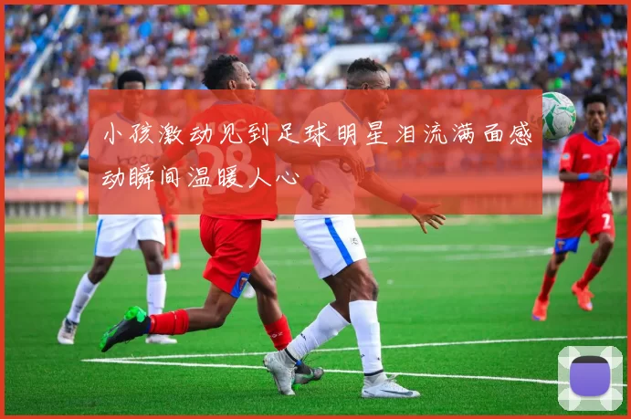 小孩激动见到足球明星泪流满面感动瞬间温暖人心
