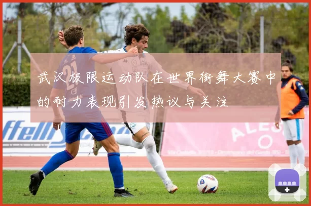 武汉极限运动队在世界街舞大赛中的耐力表现引发热议与关注