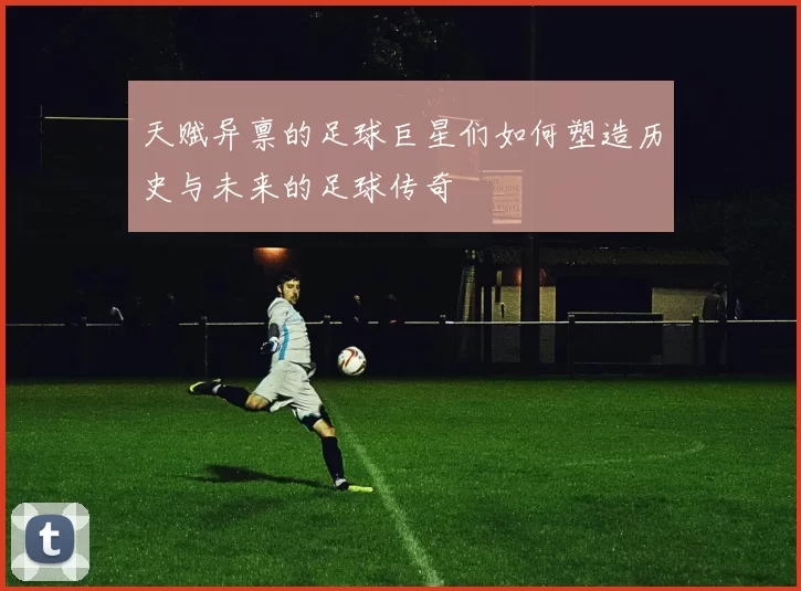 天赋异禀的足球巨星们如何塑造历史与未来的足球传奇