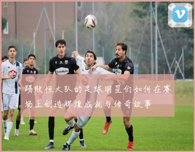 踢败恒大队的足球明星们如何在赛场上创造辉煌成就与传奇故事
