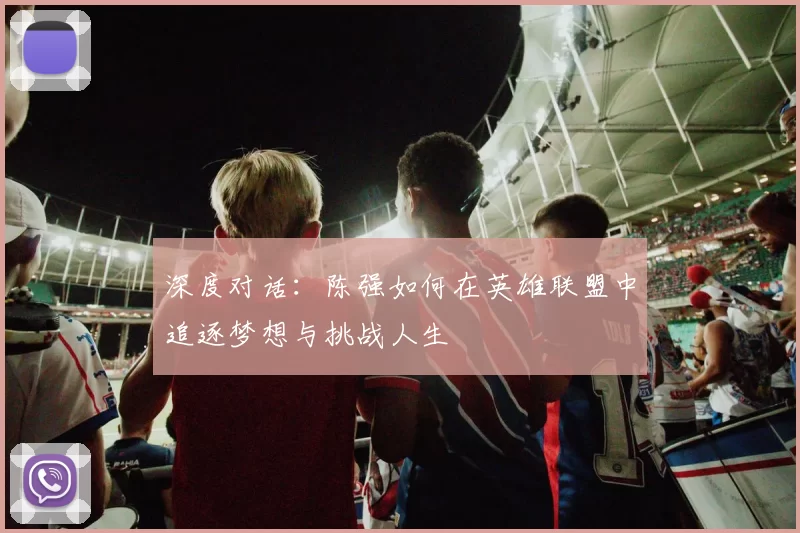 深度对话：陈强如何在英雄联盟中追逐梦想与挑战人生