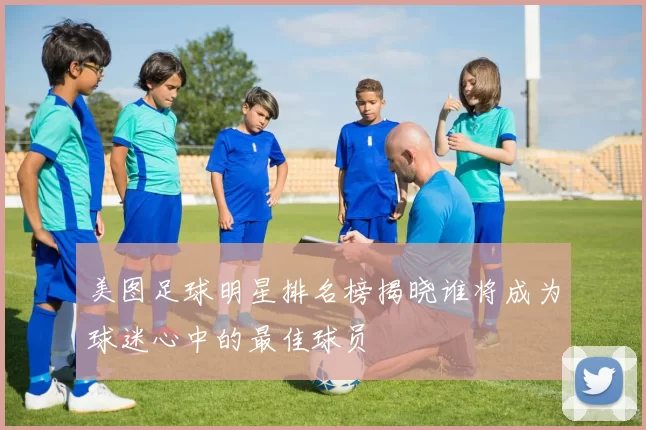 美图足球明星排名榜揭晓谁将成为球迷心中的最佳球员