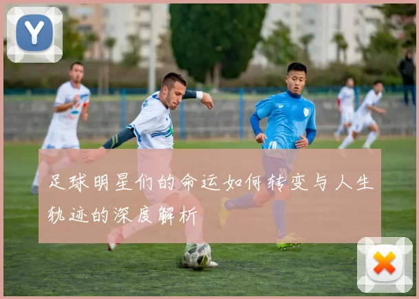 足球明星们的命运如何转变与人生轨迹的深度解析