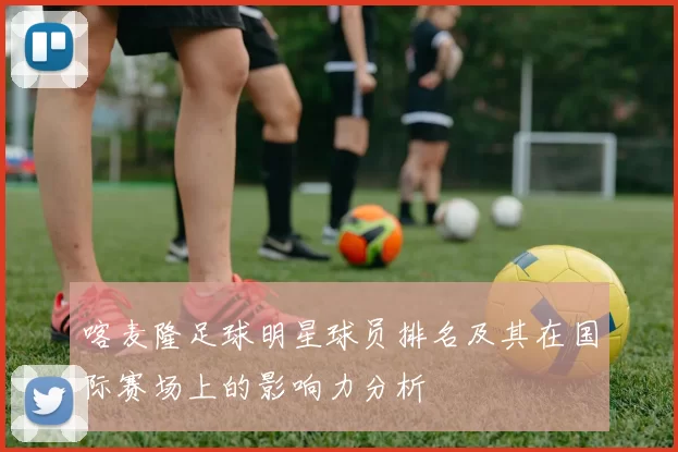 喀麦隆足球明星球员排名及其在国际赛场上的影响力分析