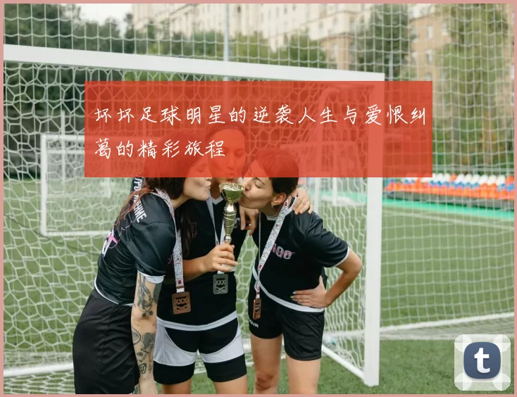 坏坏足球明星的逆袭人生与爱恨纠葛的精彩旅程