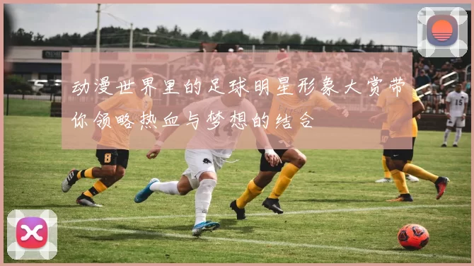 动漫世界里的足球明星形象大赏带你领略热血与梦想的结合