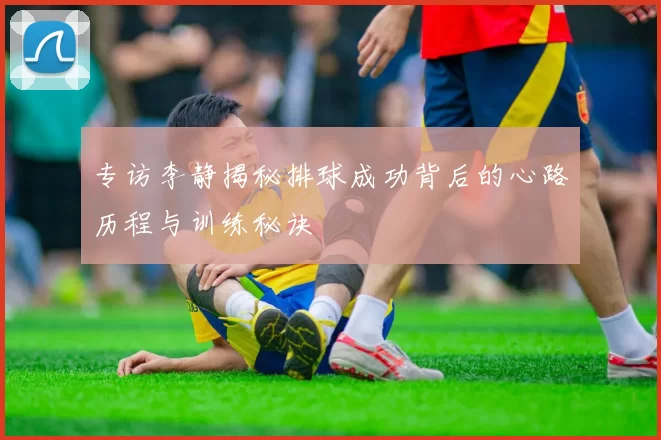 专访李静揭秘排球成功背后的心路历程与训练秘诀