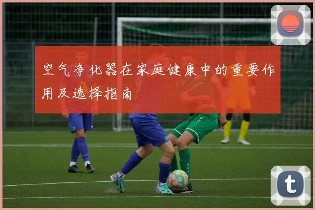 空气净化器在家庭健康中的重要作用及选择指南