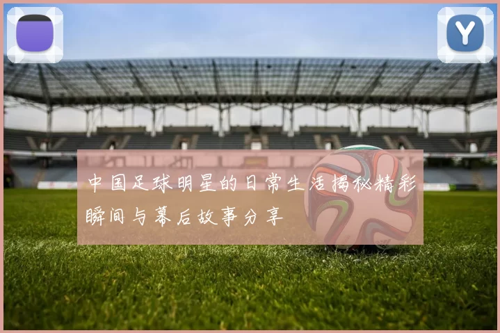 中国足球明星的日常生活揭秘精彩瞬间与幕后故事分享