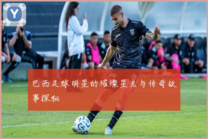 巴西足球明星的璀璨星光与传奇故事探秘