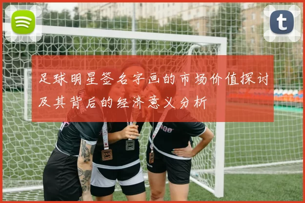 足球明星签名字画的市场价值探讨及其背后的经济意义分析