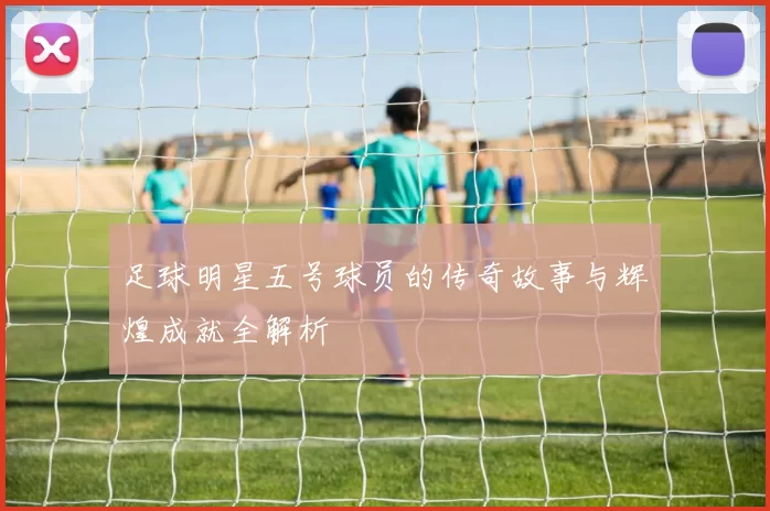 足球明星五号球员的传奇故事与辉煌成就全解析