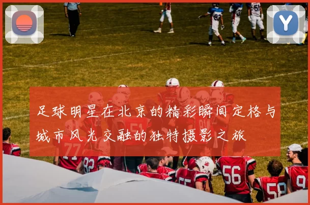 足球明星在北京的精彩瞬间定格与城市风光交融的独特摄影之旅