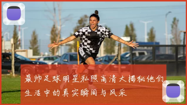 最帅足球明星私照高清大揭秘他们生活中的真实瞬间与风采