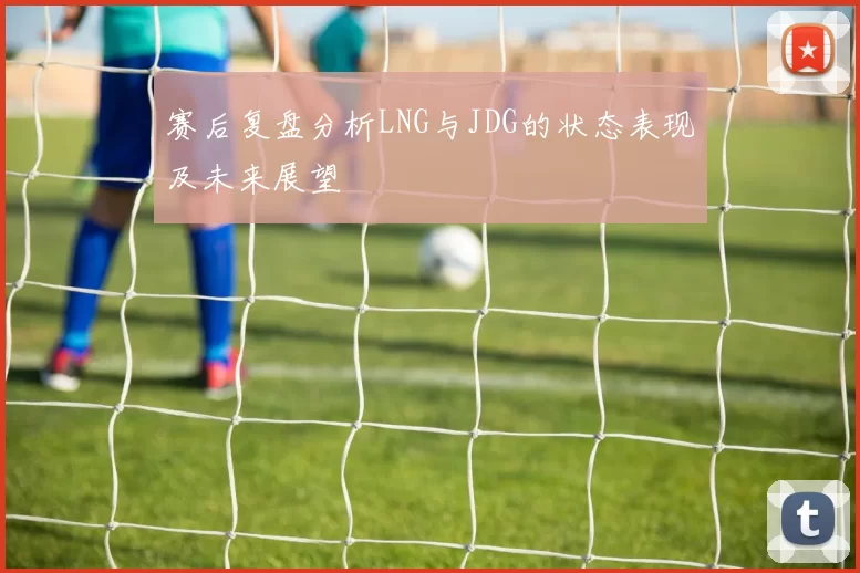 赛后复盘分析LNG与JDG的状态表现及未来展望