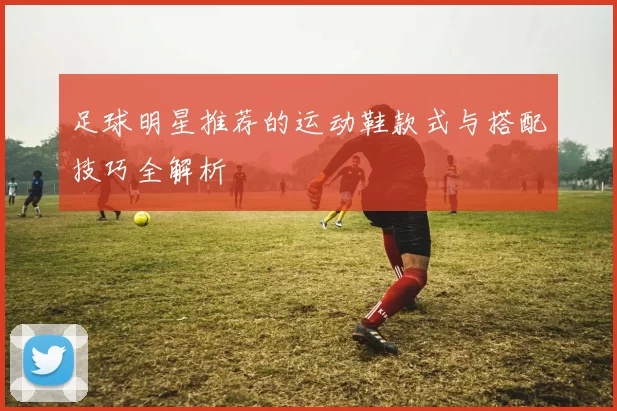 足球明星推荐的运动鞋款式与搭配技巧全解析