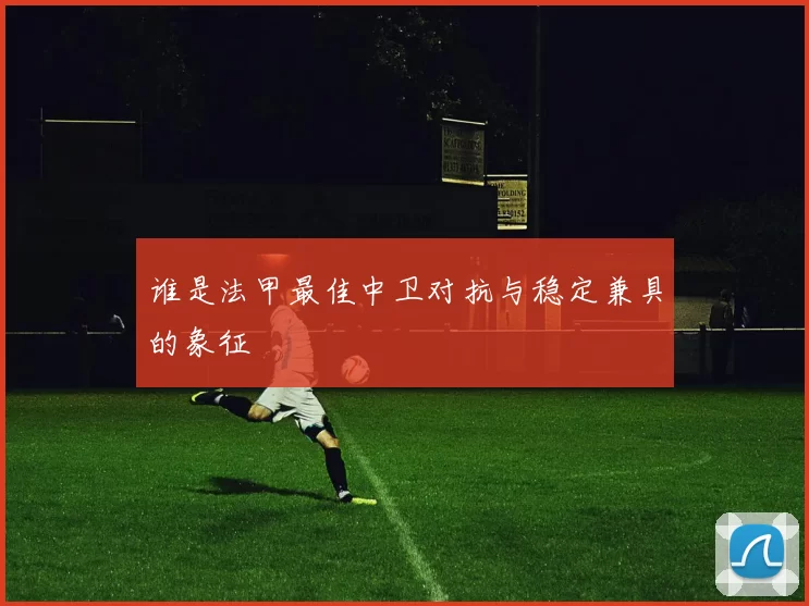 谁是法甲最佳中卫对抗与稳定兼具的象征