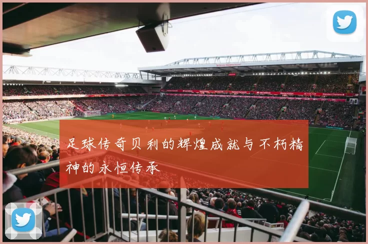 足球传奇贝利的辉煌成就与不朽精神的永恒传承