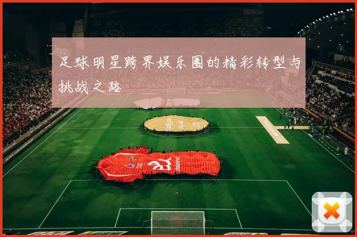 足球明星跨界娱乐圈的精彩转型与挑战之路