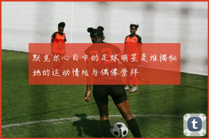 默克尔心目中的足球明星是谁揭秘她的运动情结与偶像崇拜