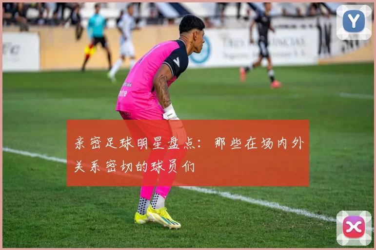 亲密足球明星盘点：那些在场内外关系密切的球员们