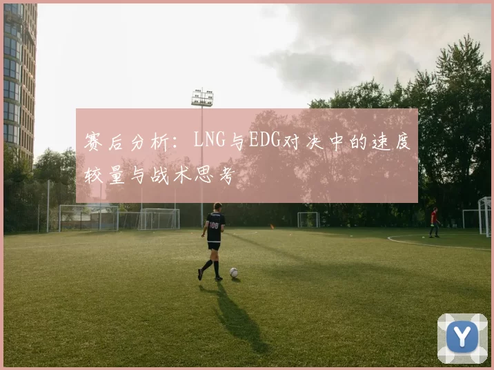 赛后分析：LNG与EDG对决中的速度较量与战术思考