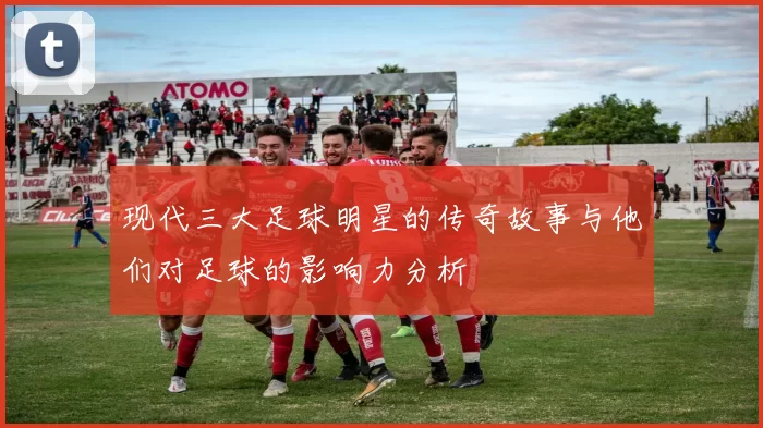 现代三大足球明星的传奇故事与他们对足球的影响力分析