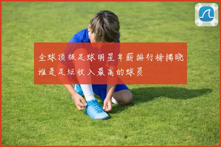 全球顶级足球明星年薪排行榜揭晓谁是足坛收入最高的球员