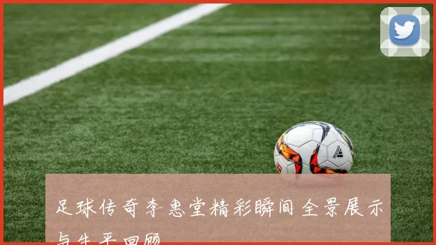 足球传奇李惠堂精彩瞬间全景展示与生平回顾