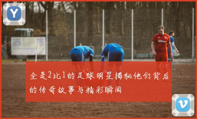 全是2比1的足球明星揭秘他们背后的传奇故事与精彩瞬间