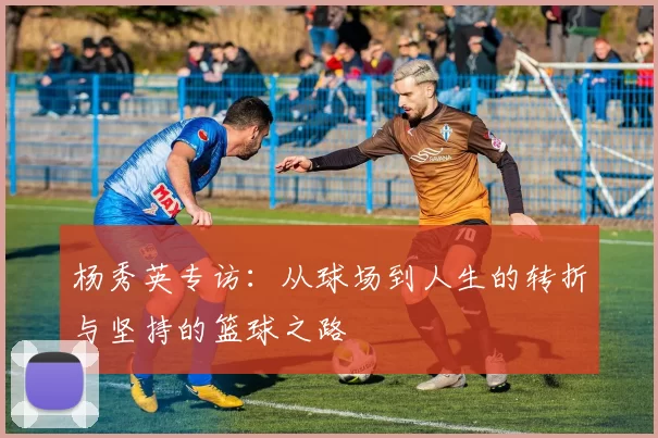 杨秀英专访：从球场到人生的转折与坚持的篮球之路