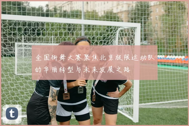 全国街舞大赛聚焦北京极限运动队的华丽转型与未来发展之路