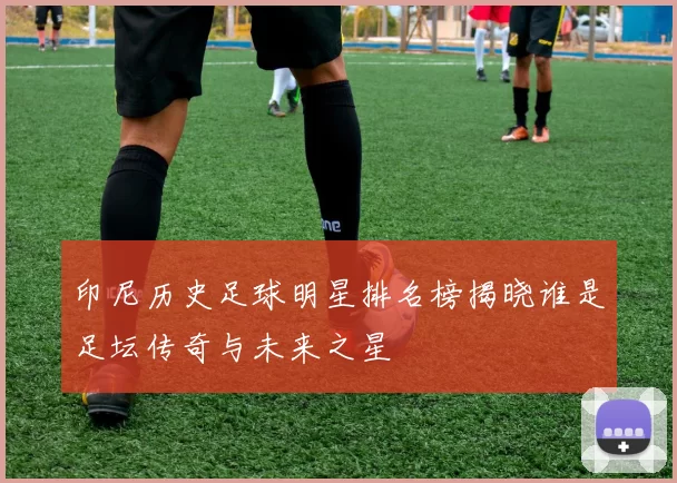 印尼历史足球明星排名榜揭晓谁是足坛传奇与未来之星