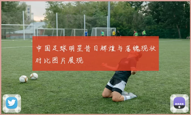 中国足球明星昔日辉煌与落魄现状对比图片展现