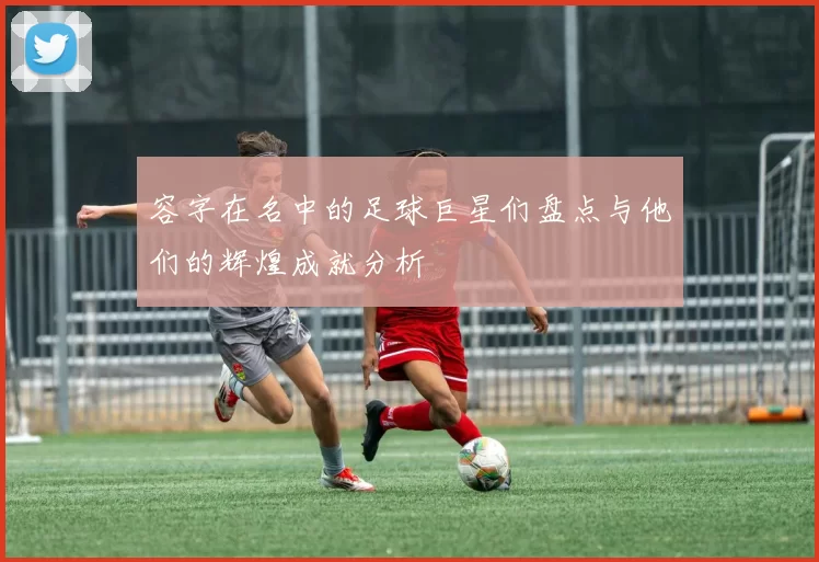 容字在名中的足球巨星们盘点与他们的辉煌成就分析