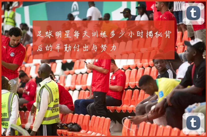 足球明星每天训练多少小时揭秘背后的辛勤付出与努力
