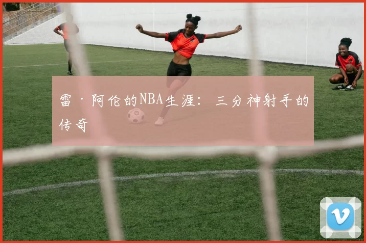 雷·阿伦的NBA生涯：三分神射手的传奇