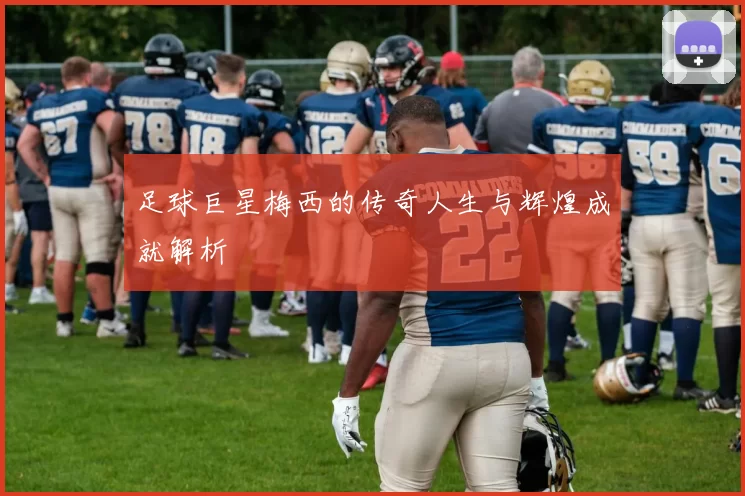 足球巨星梅西的传奇人生与辉煌成就解析